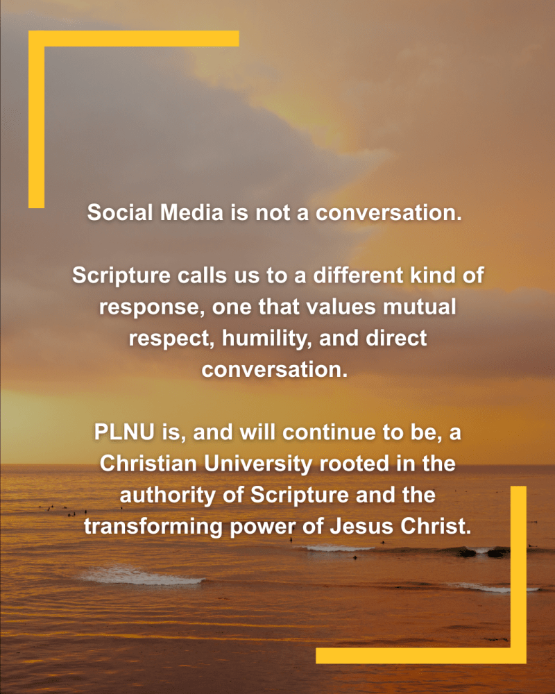 Social media is not a conversation. Scripture calls us to a different kind of response, one that values mutual respect, humility, and direct conversation. PLNU is, and will continue to be, a Christian university rooted in the authority of Scripture and the transforming power of Jesus Christ.